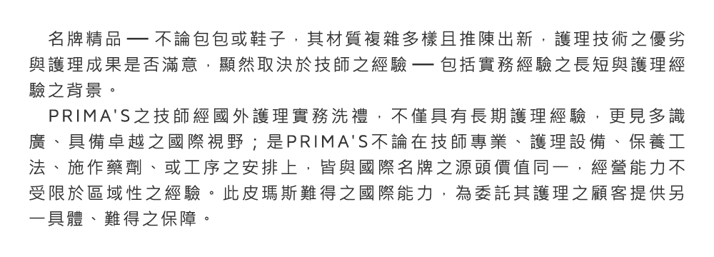 名牌精品─不論包包或鞋子，其材質複雜多樣且推陳出新，護理技術之優劣與護理成果是否滿意，顯然取決於技師之經驗─包括實務經驗之長短與護理經驗之背景。PRIMA'S之技師經國外護理實務洗禮，不僅具有長期護理經驗，更見多識廣、具備卓越之國際視野；是PRIMA'S不論在技師專業、護理設備、保養工法、施作藥劑、或工序之安排上，皆與國際名牌之源頭價值同一，經營能力不受限於區域性之經驗。此皮瑪斯難得之國際能力，為委託其護理之顧客提供另一具體、難得之保障。